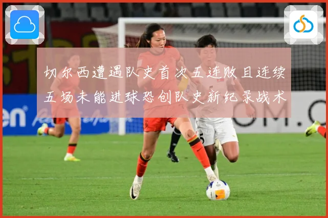 切尔西遭遇队史首次五连败且连续五场未能进球恐创队史新纪录战术观察