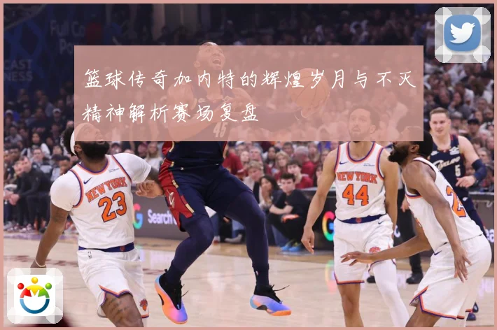 篮球传奇加内特的辉煌岁月与不灭精神解析赛场复盘