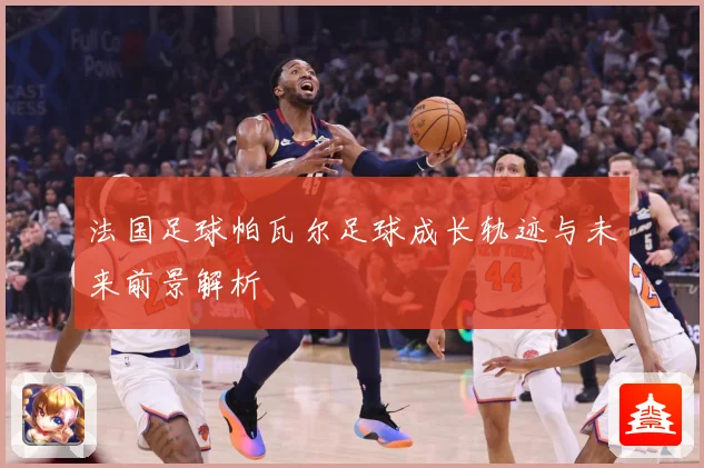 法国足球帕瓦尔足球成长轨迹与未来前景解析