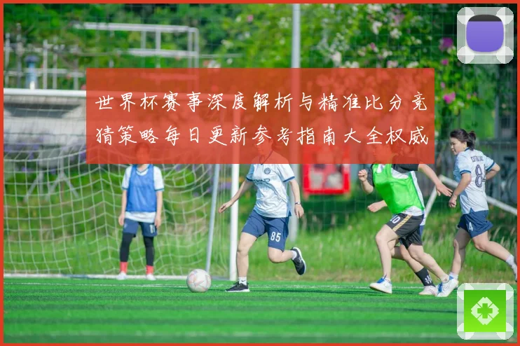 世界杯赛事深度解析与精准比分竞猜策略每日更新参考指南大全权威版
