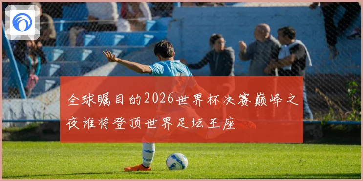 全球瞩目的2026世界杯决赛巅峰之夜谁将登顶世界足坛王座