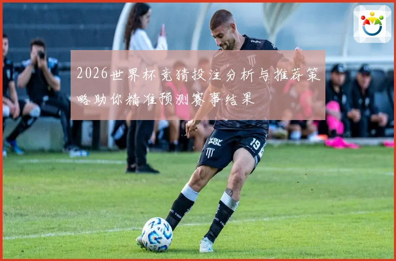2026世界杯竞猜投注分析与推荐策略助你精准预测赛事结果