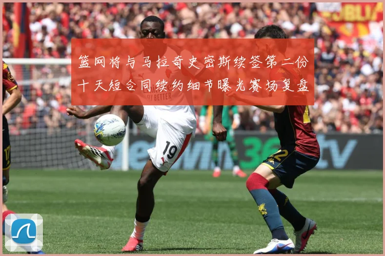 篮网将与马拉奇史密斯续签第二份十天短合同续约细节曝光赛场复盘