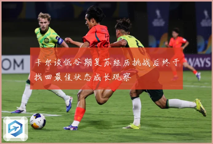 卡尔谈低谷期复苏经历挑战后终于找回最佳状态成长观察
