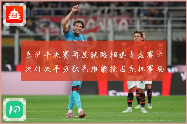 京沪半决赛再度狭路相逢季后赛六次对决平分秋色谁能抢占先机赛场复盘