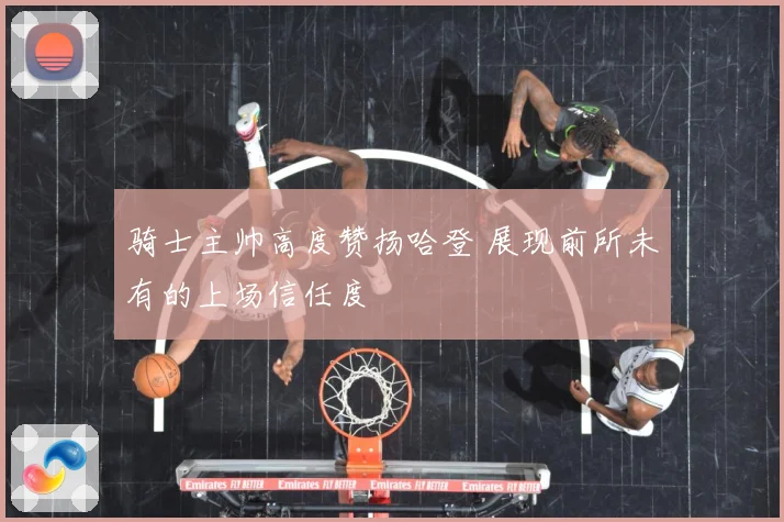 骑士主帅高度赞扬哈登 展现前所未有的上场信任度